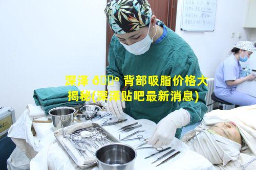 深泽 🐺 背部吸脂价格大揭秘(深泽贴吧最新消息)